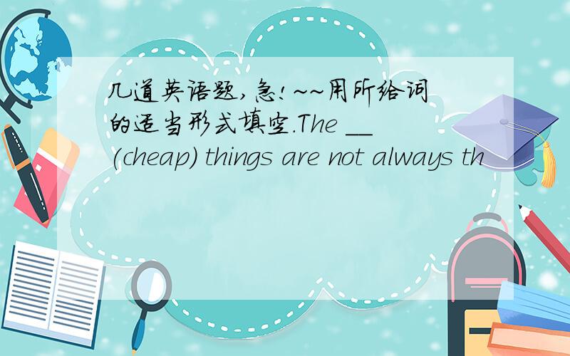 几道英语题,急!~~用所给词的适当形式填空.The __(cheap) things are not always th