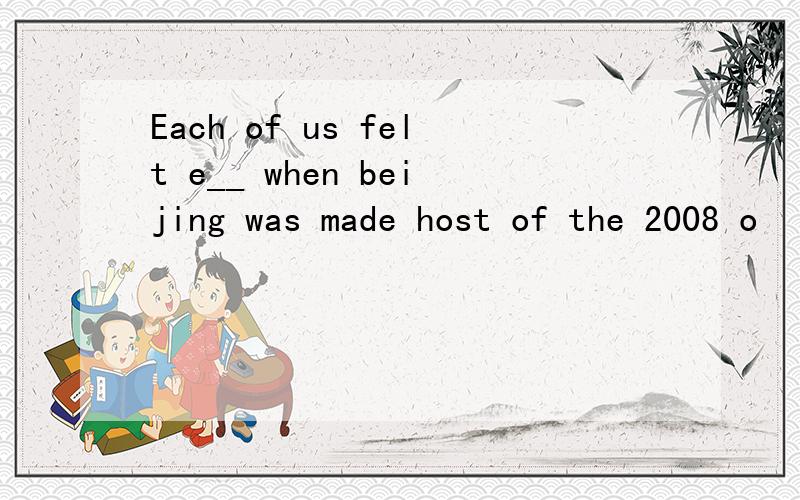 Each of us felt e__ when beijing was made host of the 2008 o