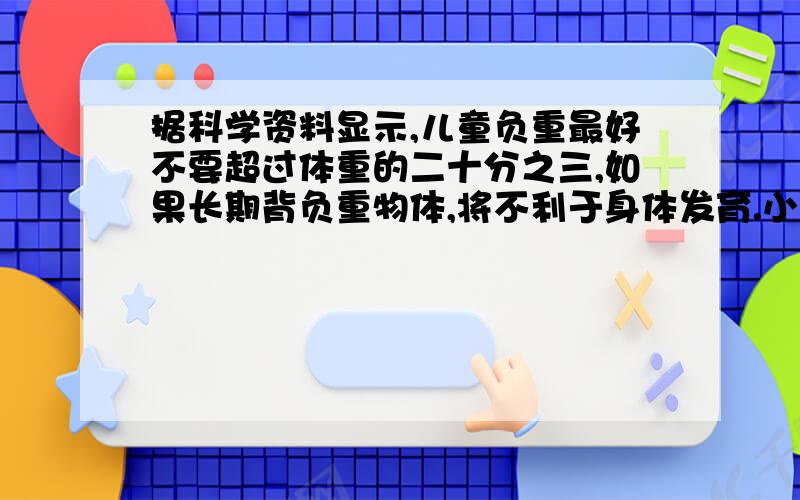 据科学资料显示,儿童负重最好不要超过体重的二十分之三,如果长期背负重物体,将不利于身体发育.小军的体重是40千克,书包总