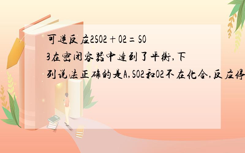 可逆反应2SO2+O2=SO3在密闭容器中达到了平衡,下列说法正确的是A,SO2和O2不在化合,反应停止了B,容器内压