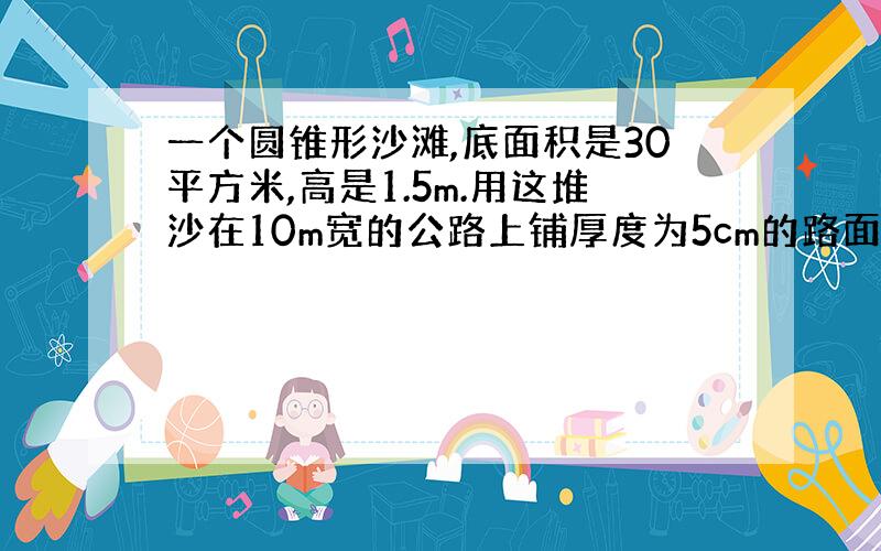 一个圆锥形沙滩,底面积是30平方米,高是1.5m.用这堆沙在10m宽的公路上铺厚度为5cm的路面,能铺多长?