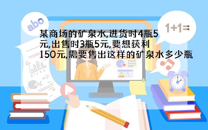 某商场的矿泉水,进货时4瓶5元,出售时3瓶5元,要想获利150元,需要售出这样的矿泉水多少瓶