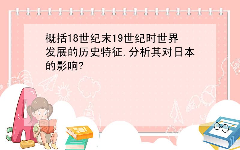 概括18世纪末19世纪时世界发展的历史特征,分析其对日本的影响?