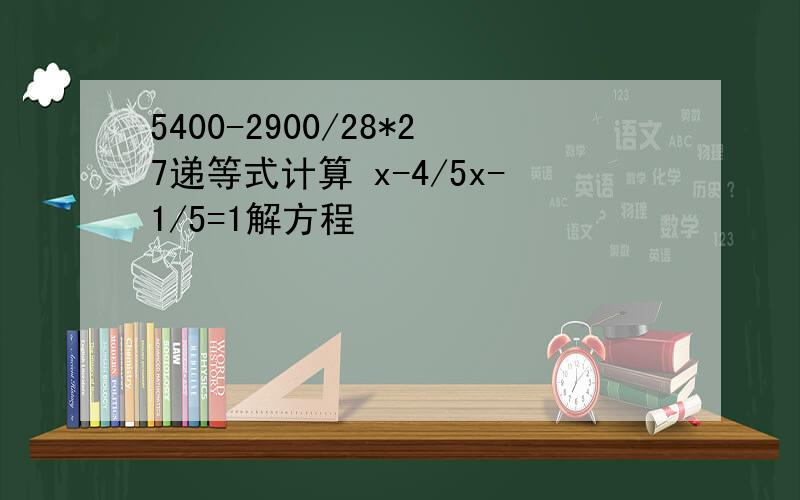 5400-2900/28*27递等式计算 x-4/5x-1/5=1解方程