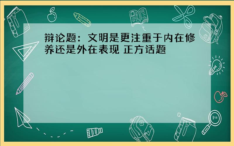 辩论题：文明是更注重于内在修养还是外在表现 正方话题