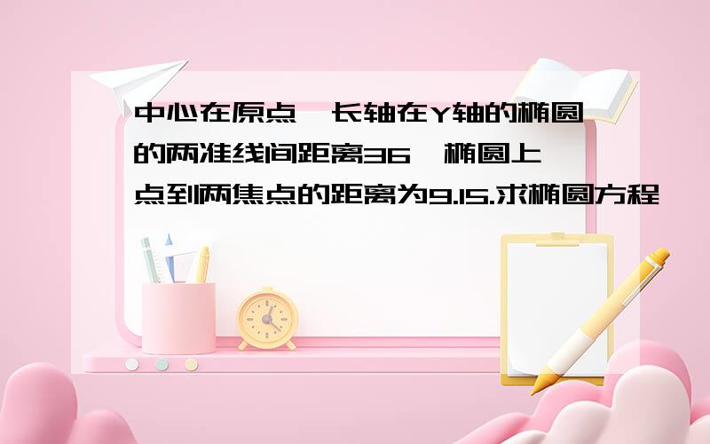 中心在原点,长轴在Y轴的椭圆的两准线间距离36,椭圆上一点到两焦点的距离为9.15.求椭圆方程