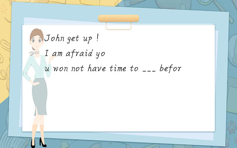 John get up ! I am afraid you won not have time to ___ befor