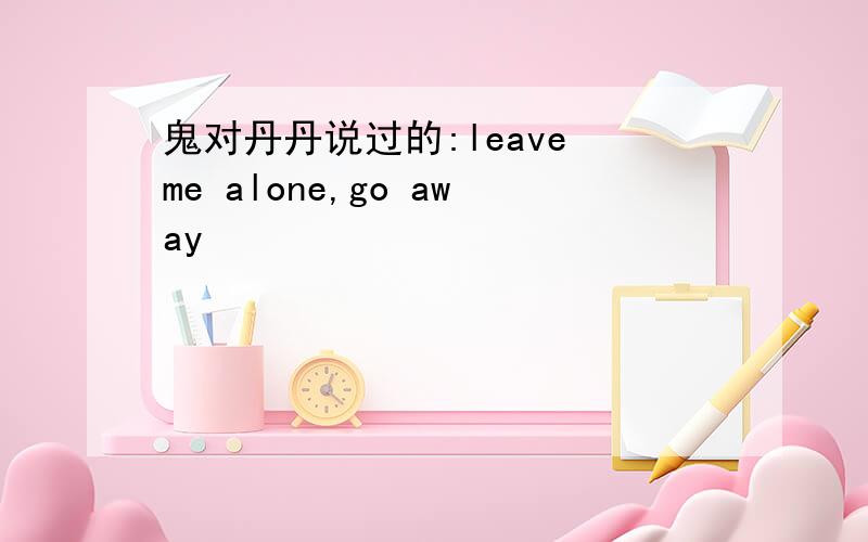 鬼对丹丹说过的:leave me alone,go away