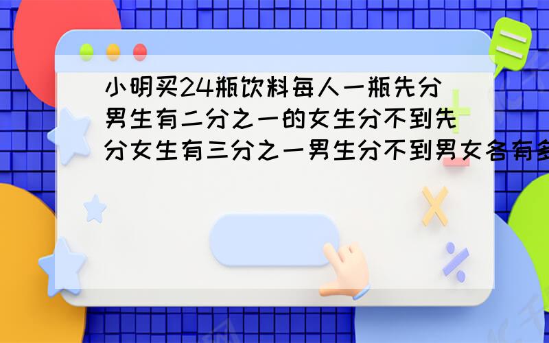 小明买24瓶饮料每人一瓶先分男生有二分之一的女生分不到先分女生有三分之一男生分不到男女各有多少人