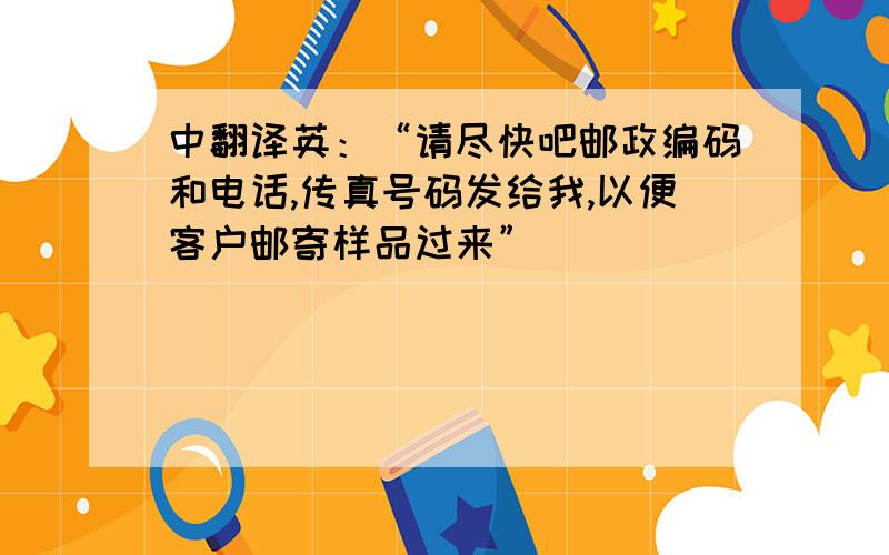 中翻译英：“请尽快吧邮政编码和电话,传真号码发给我,以便客户邮寄样品过来”