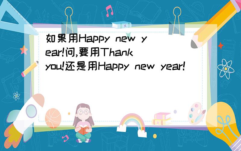 如果用Happy new year!问,要用Thank you!还是用Happy new year!