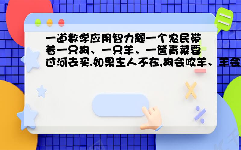 一道数学应用智力题一个农民带着一只狗、一只羊、一筐青菜要过河去买.如果主人不在,狗会咬羊、羊会吃青菜.可是这个农民每次只