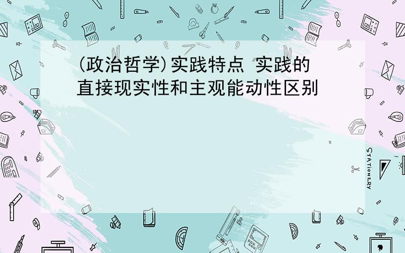 (政治哲学)实践特点 实践的直接现实性和主观能动性区别