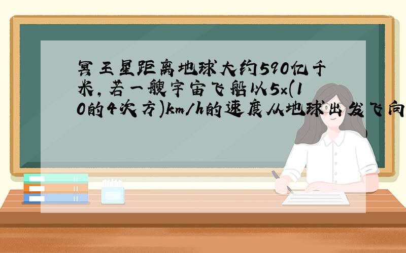 冥王星距离地球大约590亿千米,若一艘宇宙飞船以5×(10的4次方)km/h的速度从地球出发飞向冥王星,则该宇宙飞船大约