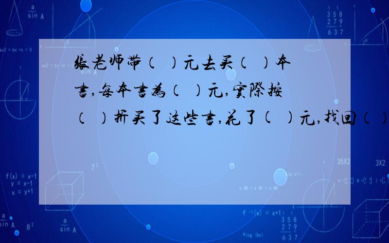 张老师带（ ）元去买（ ）本书,每本书为（ ）元,实际按（ ）折买了这些书,花了( )元,找回（）元（12.5