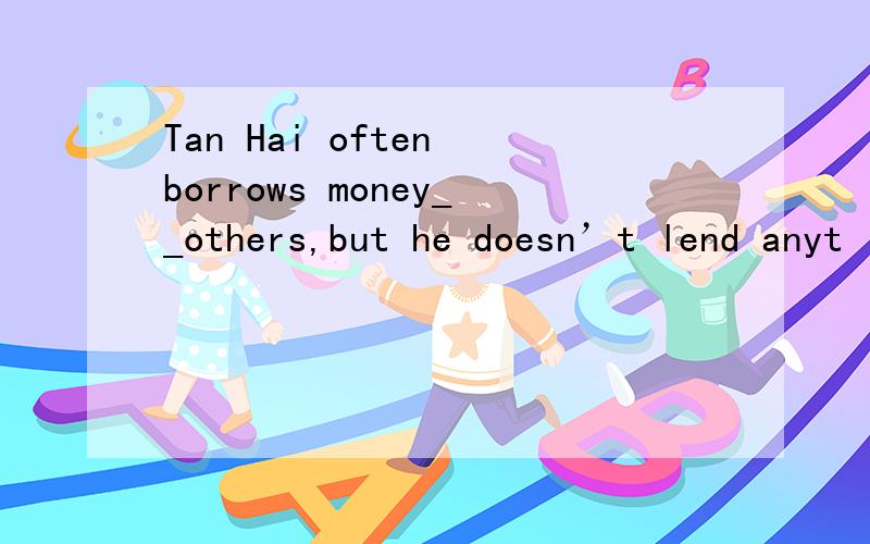 Tan Hai often borrows money__others,but he doesn’t lend anyt