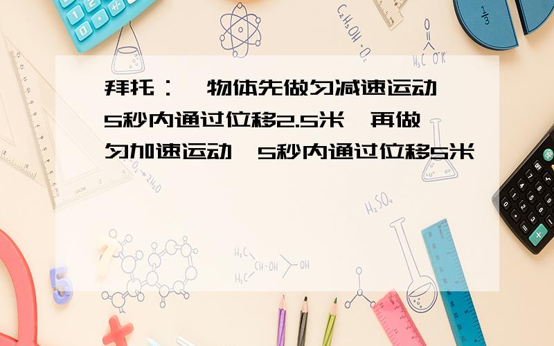 拜托：一物体先做匀减速运动,5秒内通过位移2.5米,再做匀加速运动,5秒内通过位移5米