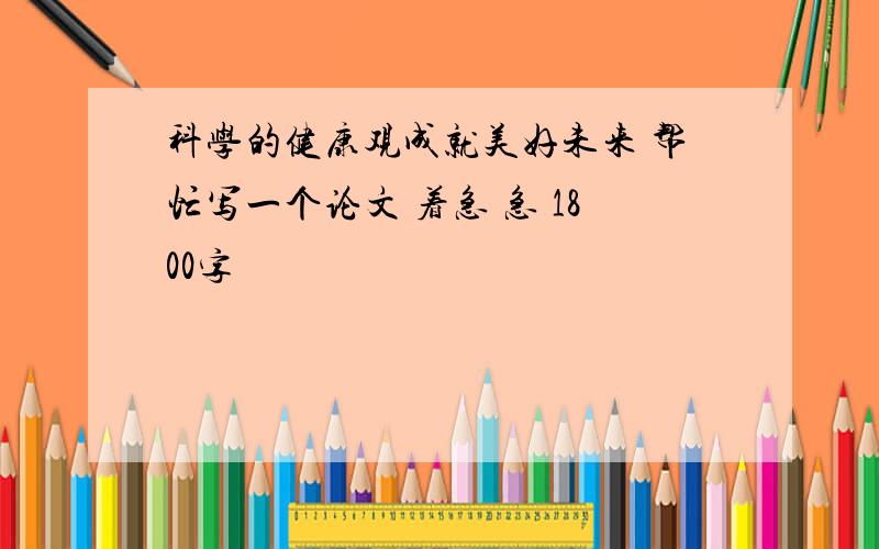 科学的健康观成就美好未来 帮忙写一个论文 着急 急 1800字