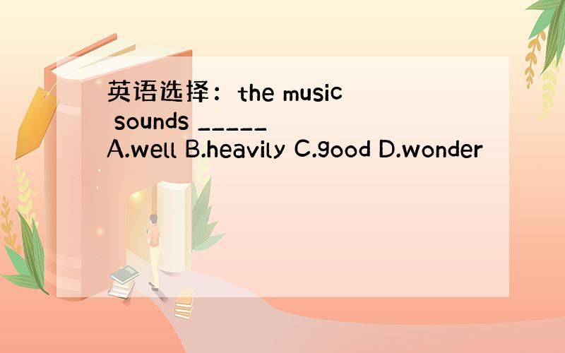 英语选择：the music sounds _____ A.well B.heavily C.good D.wonder