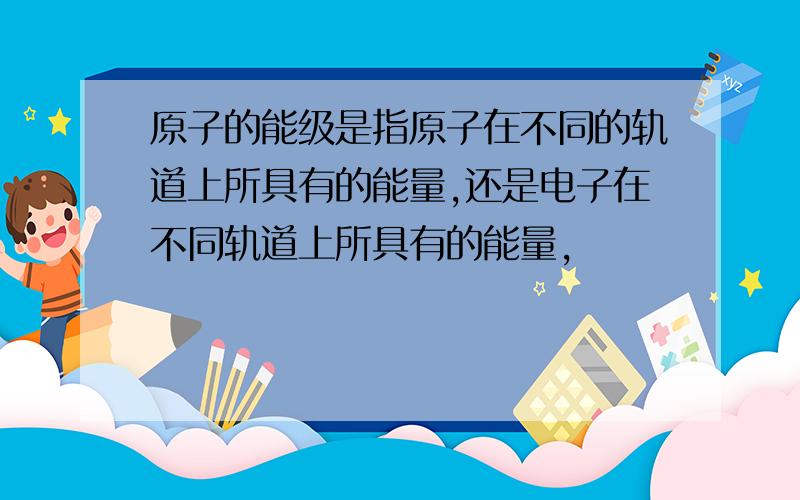 原子的能级是指原子在不同的轨道上所具有的能量,还是电子在不同轨道上所具有的能量,