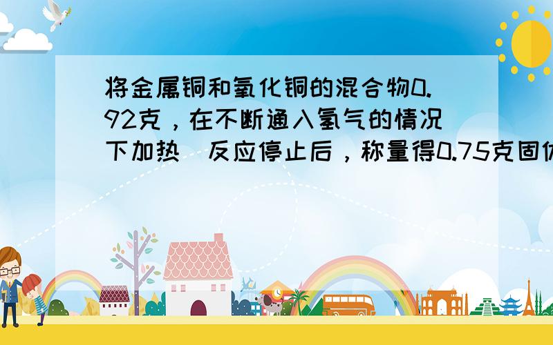 将金属铜和氧化铜的混合物0.92克，在不断通入氢气的情况下加热．反应停止后，称量得0.75克固体物质．试通过化学方程式的