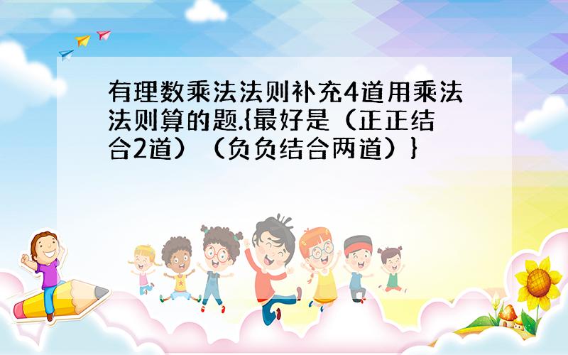 有理数乘法法则补充4道用乘法法则算的题.{最好是（正正结合2道）（负负结合两道）}