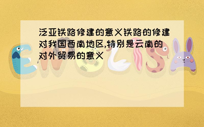 泛亚铁路修建的意义铁路的修建对我国西南地区,特别是云南的对外贸易的意义