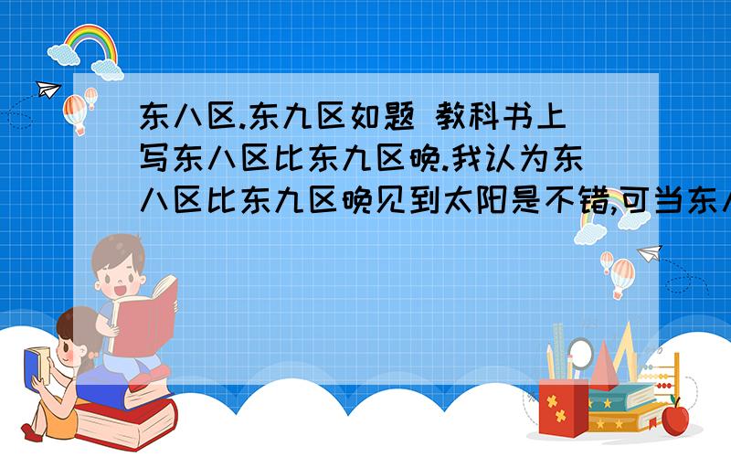 东八区.东九区如题 教科书上写东八区比东九区晚.我认为东八区比东九区晚见到太阳是不错,可当东八区8点是东九区9点,难道8