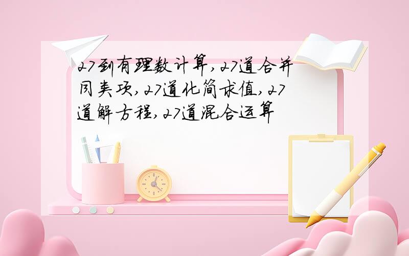 27到有理数计算,27道合并同类项,27道化简求值,27道解方程,27道混合运算