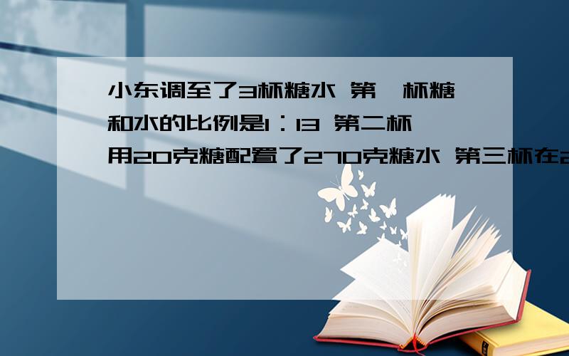 小东调至了3杯糖水 第一杯糖和水的比例是1：13 第二杯用20克糖配置了270克糖水 第三杯在216克水中加入16克