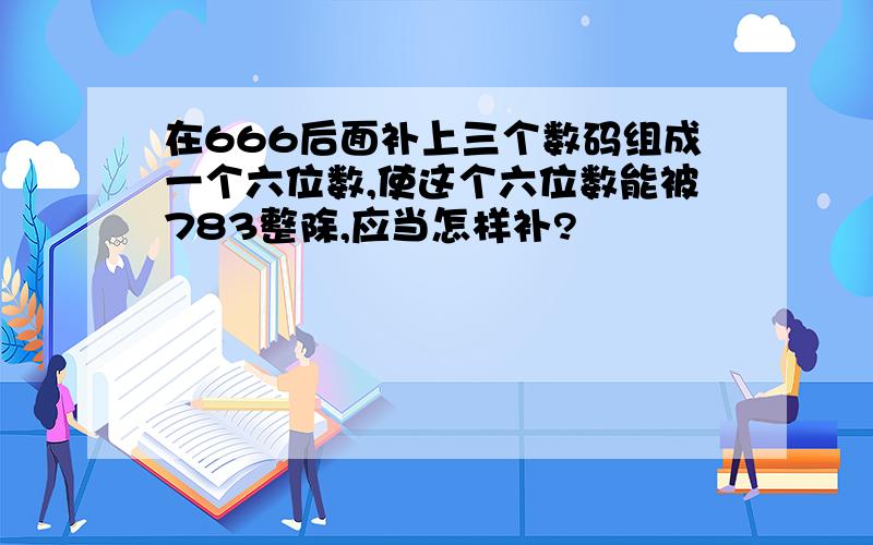 在666后面补上三个数码组成一个六位数,使这个六位数能被783整除,应当怎样补?