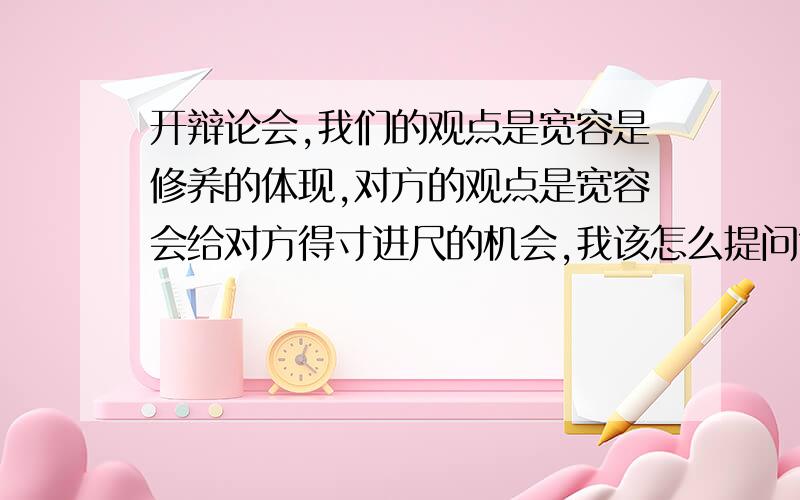 开辩论会,我们的观点是宽容是修养的体现,对方的观点是宽容会给对方得寸进尺的机会,我该怎么提问?