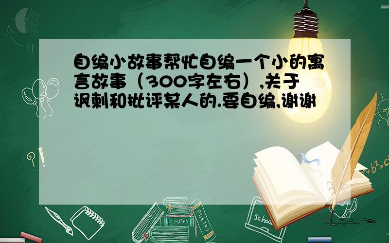 自编小故事帮忙自编一个小的寓言故事（300字左右）,关于讽刺和批评某人的.要自编,谢谢