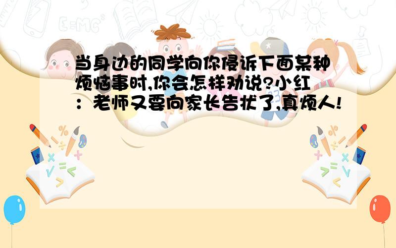 当身边的同学向你侵诉下面某种烦恼事时,你会怎样劝说?小红：老师又要向家长告状了,真烦人!