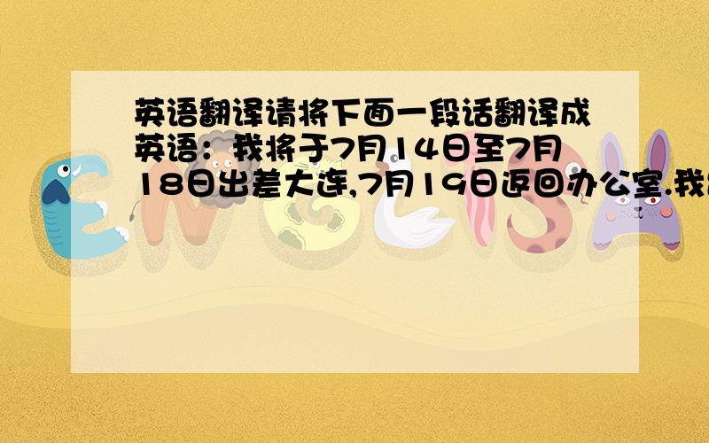 英语翻译请将下面一段话翻译成英语：我将于7月14日至7月18日出差大连,7月19日返回办公室.我出差期间,综合部工作由王