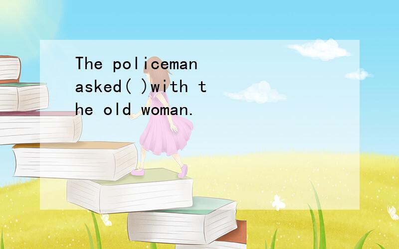 The policeman asked( )with the old woman.