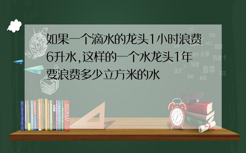 如果一个滴水的龙头1小时浪费6升水,这样的一个水龙头1年要浪费多少立方米的水