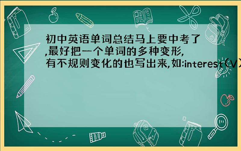 初中英语单词总结马上要中考了,最好把一个单词的多种变形,有不规则变化的也写出来,如:interest(V)对....感兴