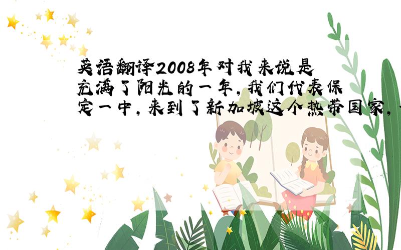 英语翻译2008年对我来说是充满了阳光的一年,我们代表保定一中,来到了新加坡这个热带国家,一个环境优美、干净,国民热情友