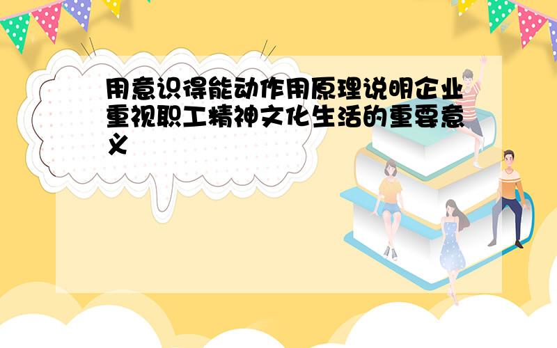 用意识得能动作用原理说明企业重视职工精神文化生活的重要意义