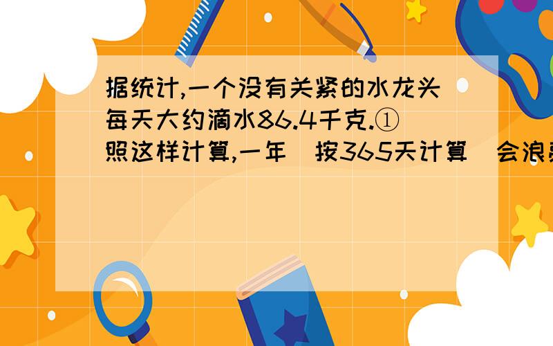 据统计,一个没有关紧的水龙头每天大约滴水86.4千克.①照这样计算,一年(按365天计算)会浪费多少吨水?②我们学校有4