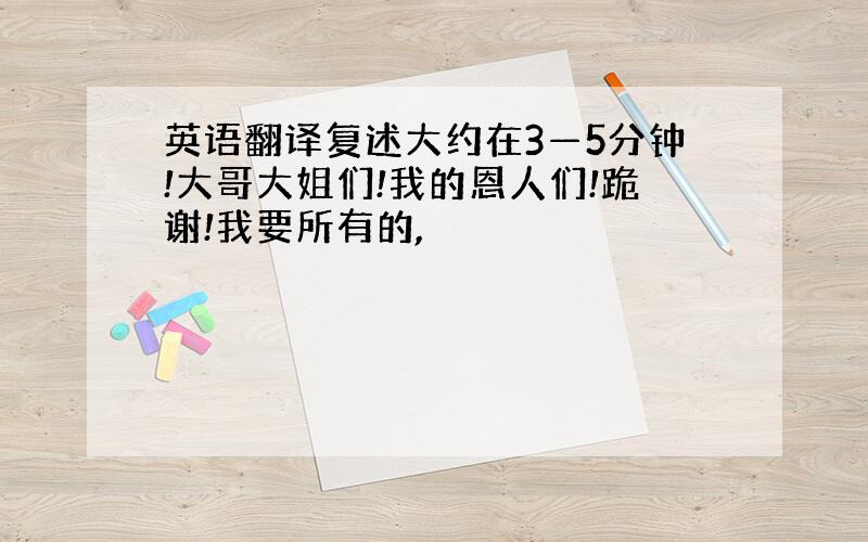 英语翻译复述大约在3—5分钟!大哥大姐们!我的恩人们!跪谢!我要所有的,