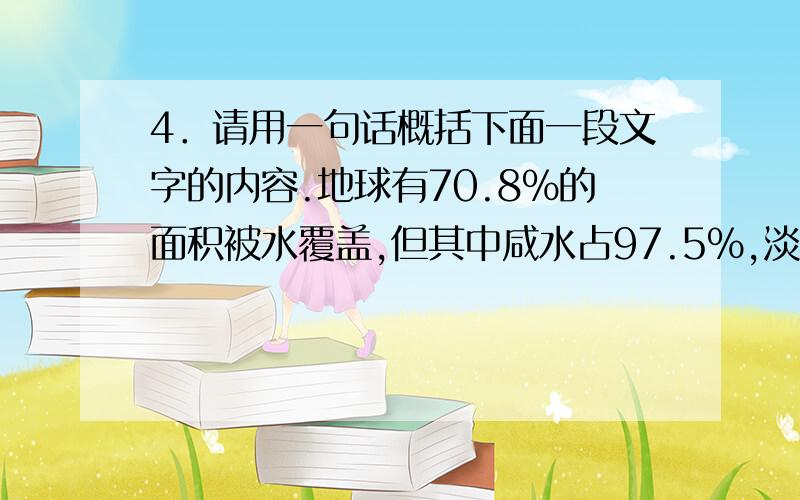 4．请用一句话概括下面一段文字的内容.地球有70.8%的面积被水覆盖,但其中咸水占97.5%,淡水只占2.5%.淡水