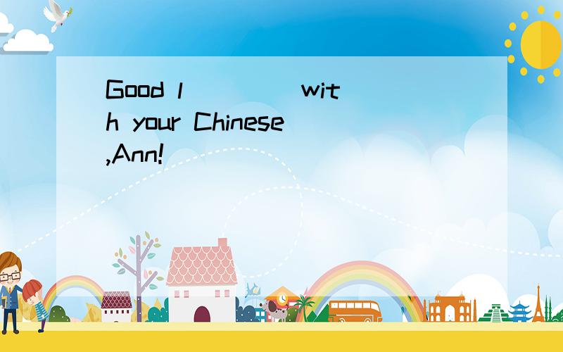 Good l____ with your Chinese,Ann!