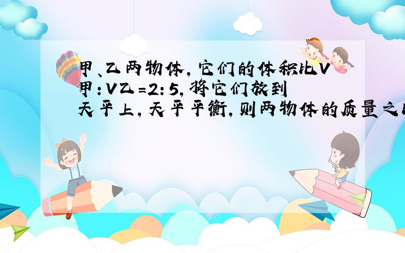 甲、乙两物体，它们的体积比V甲：V乙=2：5，将它们放到天平上，天平平衡，则两物体的质量之比m甲：m乙=______，密