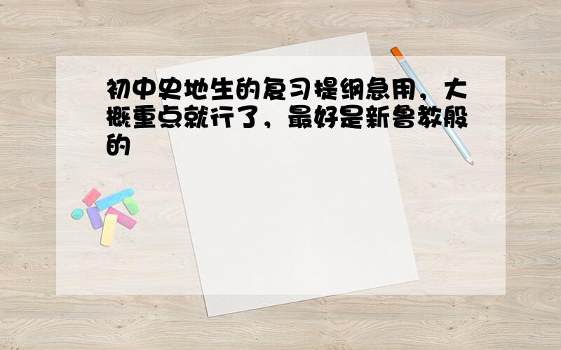 初中史地生的复习提纲急用，大概重点就行了，最好是新鲁教般的