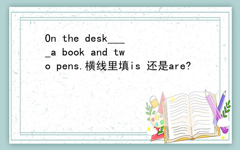 On the desk____a book and two pens.横线里填is 还是are?