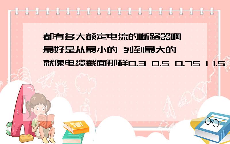 都有多大额定电流的断路器啊 最好是从最小的 列到最大的 就像电缆截面那样0.3 0.5 0.75 1 1.5 2.5 4