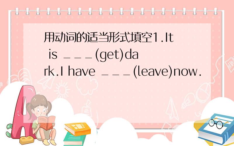 用动词的适当形式填空1.It is ___(get)dark.I have ___(leave)now.