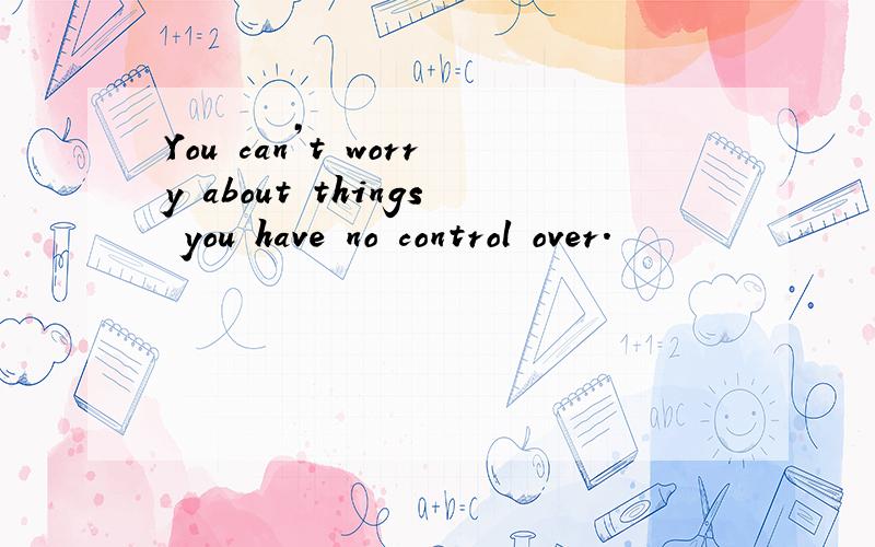 You can’t worry about things you have no control over.